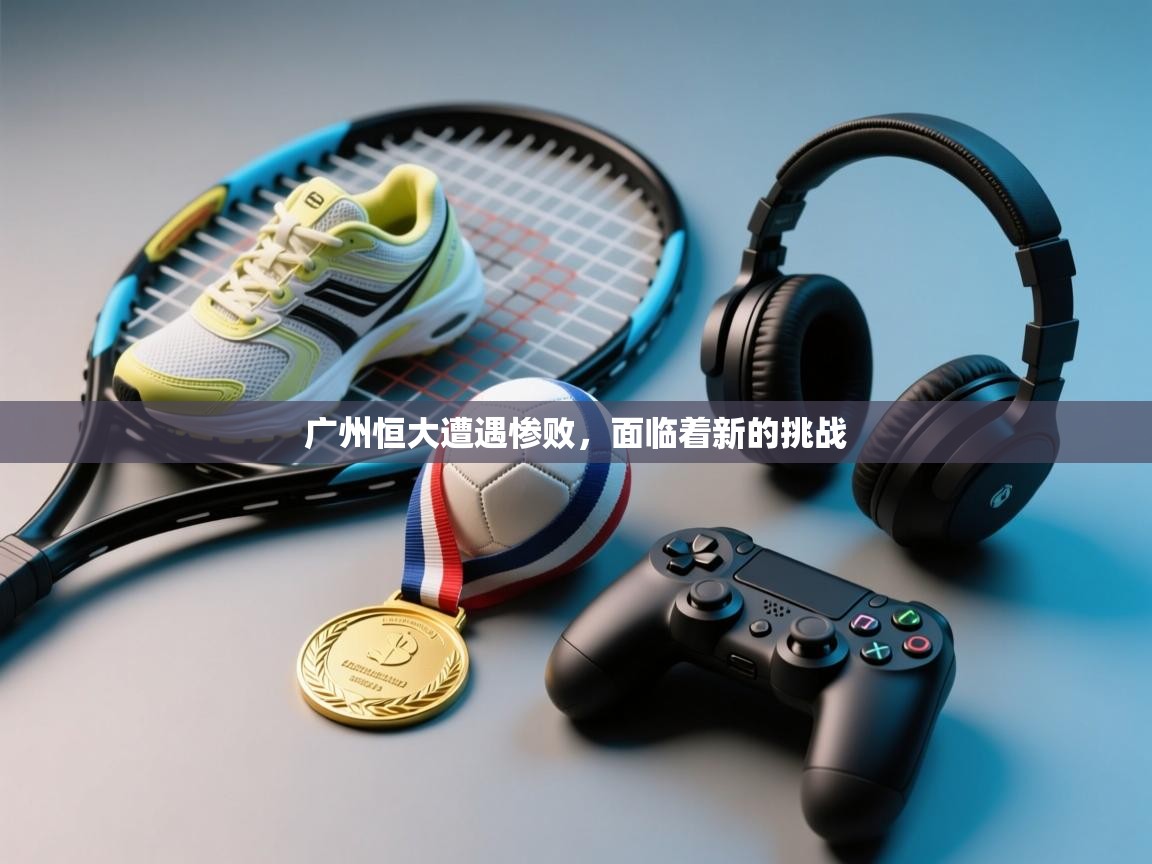 广州恒大遭遇惨败,面临着新的挑战 第1张